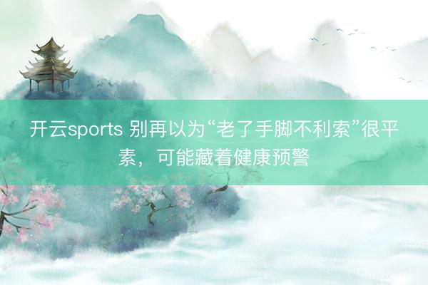 开云sports 别再以为“老了手脚不利索”很平素，可能藏着健康预警