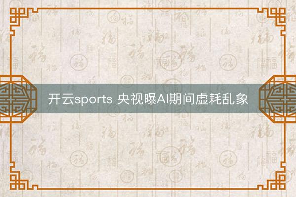 开云sports 央视曝AI期间虚耗乱象