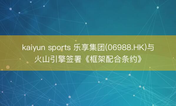 kaiyun sports 乐享集团(06988.HK)与火山引擎签署《框架配合条约》