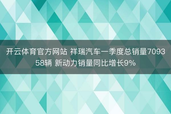 开云体育官方网站 祥瑞汽车一季度总销量709358辆 新动力销量同比增长9%