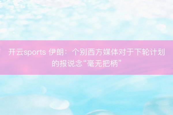 开云sports 伊朗：个别西方媒体对于下轮计划的报说念“毫无把柄”