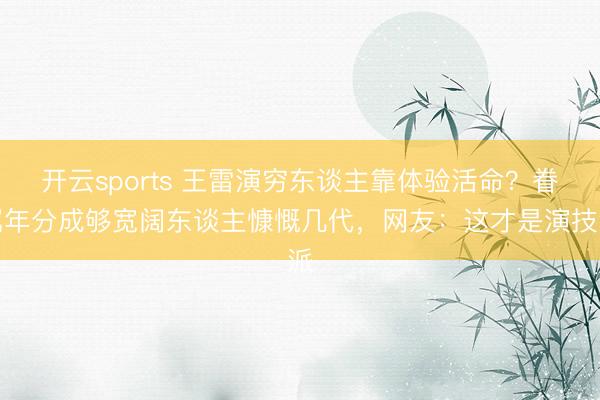 开云sports 王雷演穷东谈主靠体验活命？眷属年分成够宽阔东谈主慷慨几代，网友：这才是演技派