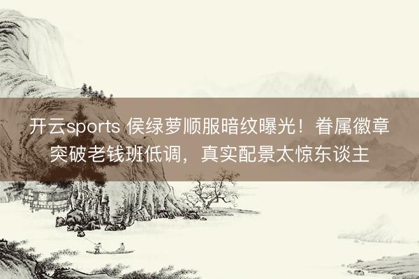 开云sports 侯绿萝顺服暗纹曝光！眷属徽章突破老钱班低调，真实配景太惊东谈主