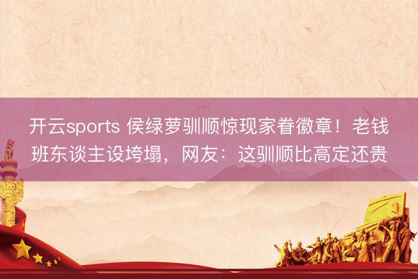 开云sports 侯绿萝驯顺惊现家眷徽章！老钱班东谈主设垮塌，网友：这驯顺比高定还贵