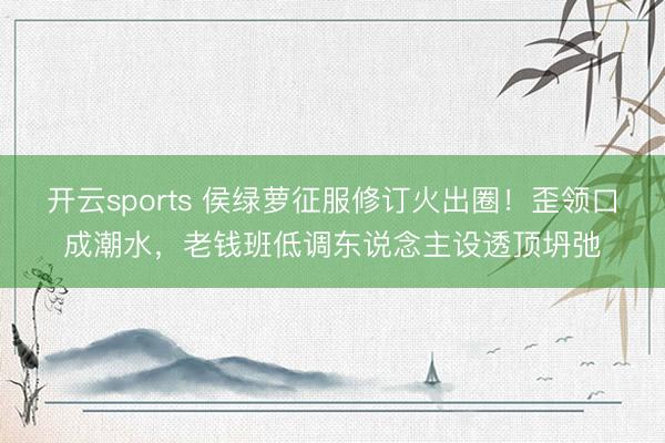 开云sports 侯绿萝征服修订火出圈！歪领口成潮水，老钱班低调东说念主设透顶坍弛