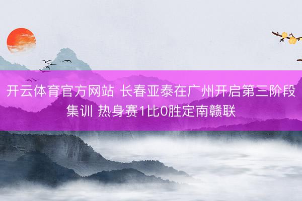 开云体育官方网站 长春亚泰在广州开启第三阶段集训 热身赛1比0胜定南赣联