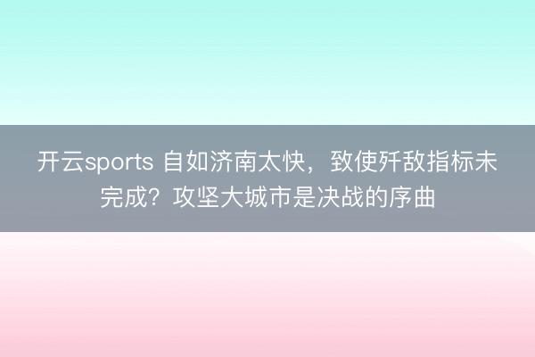 开云sports 自如济南太快，致使歼敌指标未完成？攻坚大城市是决战的序曲