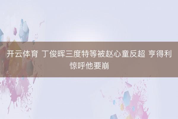 开云体育 丁俊晖三度特等被赵心童反超 亨得利惊呼他要崩
