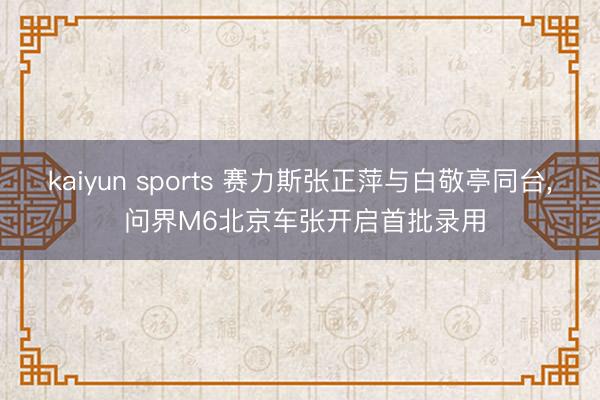 kaiyun sports 赛力斯张正萍与白敬亭同台， 问界M6北京车张开启首批录用
