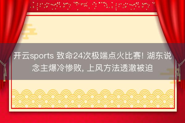 开云sports 致命24次极端点火比赛! 湖东说念主爆冷惨败， 上风方法透澈被迫