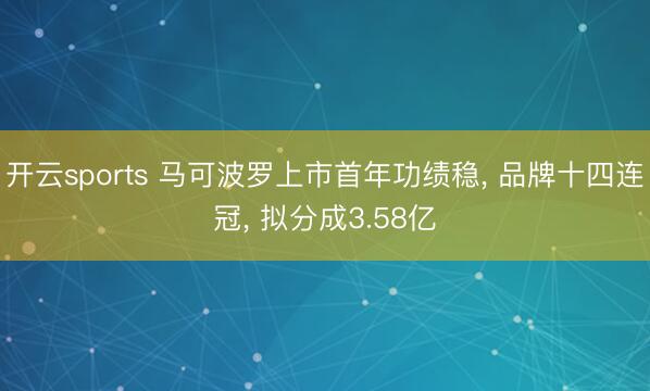 开云sports 马可波罗上市首年功绩稳， 品牌十四连冠， 拟分成3.58亿