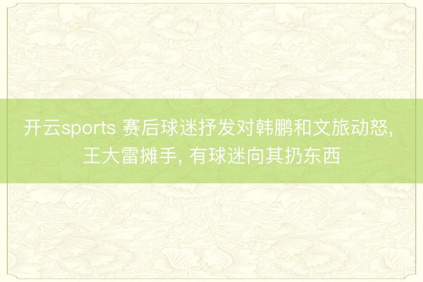 开云sports 赛后球迷抒发对韩鹏和文旅动怒， 王大雷摊手， 有球迷向其扔东西
