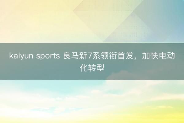 kaiyun sports 良马新7系领衔首发，加快电动化转型