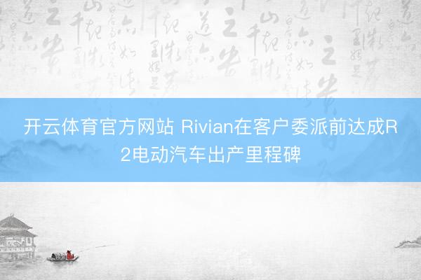 开云体育官方网站 Rivian在客户委派前达成R2电动汽车出产里程碑