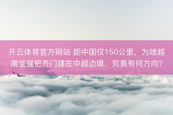 开云体育官方网站 距中国仅150公里，为啥越南坚强把齐门建在中越边境，究竟有何方向？