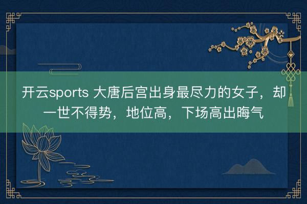 开云sports 大唐后宫出身最尽力的女子，却一世不得势，地位高，下场高出晦气