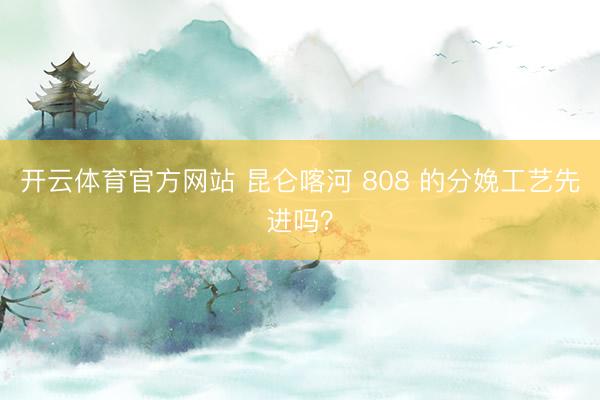 开云体育官方网站 昆仑喀河 808 的分娩工艺先进吗？