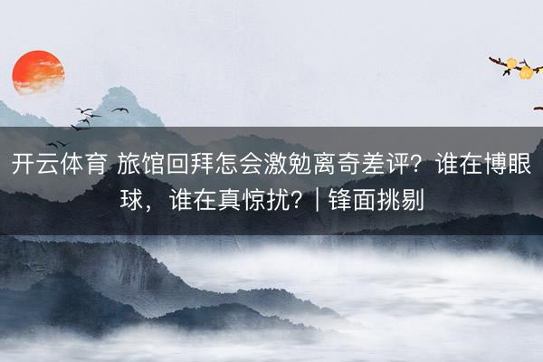 开云体育 旅馆回拜怎会激勉离奇差评？谁在博眼球，谁在真惊扰？| 锋面挑剔