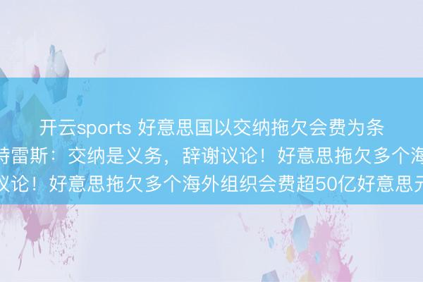 开云sports 好意思国以交纳拖欠会费为条款施压联结国转换，古特雷斯：交纳是义务，辞谢议论！好意思拖欠多个海外组织会费超50亿好意思元