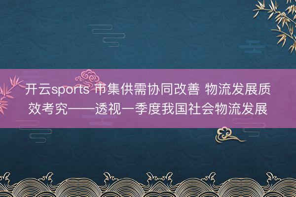 开云sports 市集供需协同改善 物流发展质效考究——透视一季度我国社会物流发展