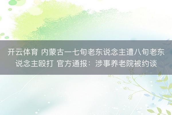 开云体育 内蒙古一七旬老东说念主遭八旬老东说念主殴打 官方通报：涉事养老院被约谈