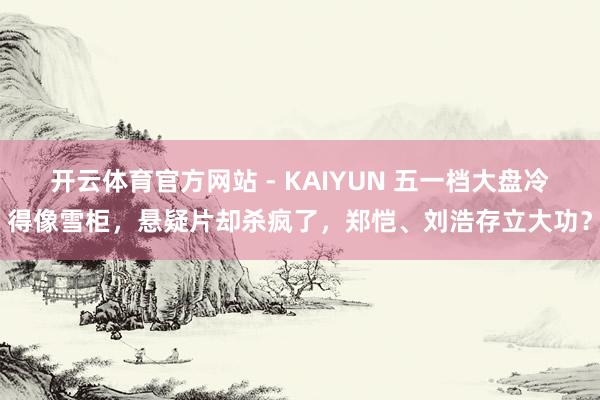 开云体育官方网站 - KAIYUN 五一档大盘冷得像雪柜,悬疑片却杀疯了,郑恺、刘浩存立大功?
