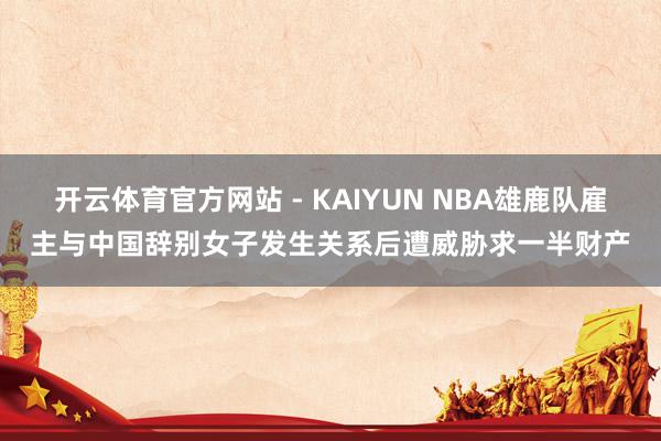 开云体育官方网站 - KAIYUN NBA雄鹿队雇主与中国辞别女子发生关系后遭威胁求一半财产