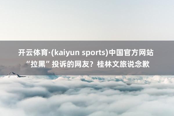 开云体育·(kaiyun sports)中国官方网站 “拉黑”投诉的网友？桂林文旅说念歉