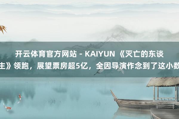 开云体育官方网站 - KAIYUN 《灭亡的东谈主》领跑,展望票房超5亿,全因导演作念到了这小数