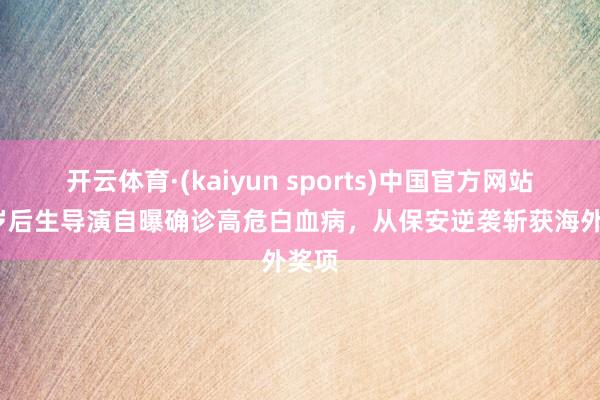 开云体育·(kaiyun sports)中国官方网站 35岁后生导演自曝确诊高危白血病，从保安逆袭斩获海外奖项