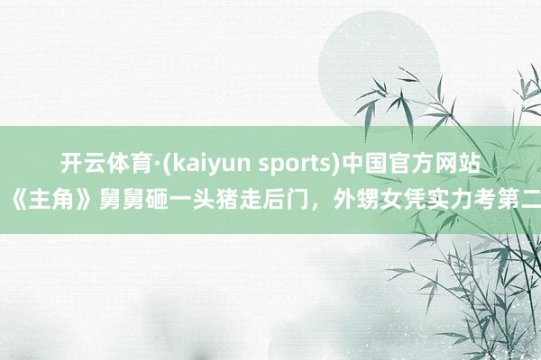 开云体育·(kaiyun sports)中国官方网站 《主角》舅舅砸一头猪走后门，外甥女凭实力考第二