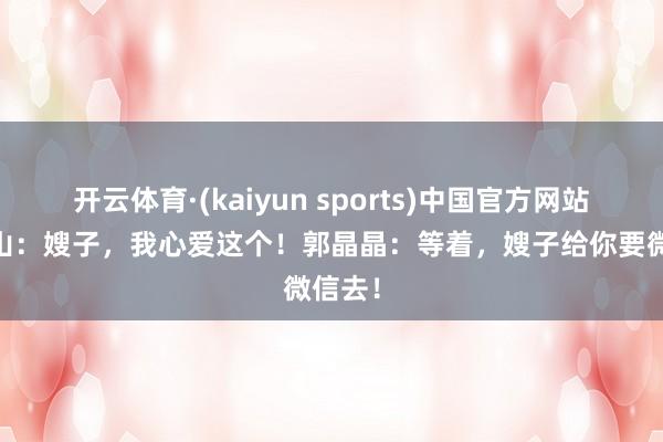开云体育·(kaiyun sports)中国官方网站 霍启山:嫂子,我心爱这个!郭晶晶:等着,嫂子给你要微信去!