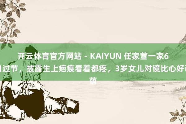 开云体育官方网站 - KAIYUN 任家萱一家6口过节,披露生上疤痕看着都疼,3岁女儿对镜比心好萌