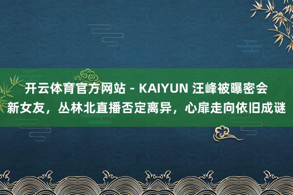 开云体育官方网站 - KAIYUN 汪峰被曝密会新女友，丛林北直播否定离异，心扉走向依旧成谜