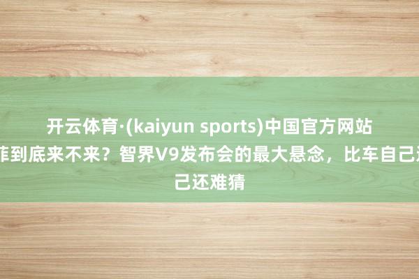 开云体育·(kaiyun sports)中国官方网站 刘亦菲到底来不来？智界V9发布会的最大悬念，比车自己还难猜