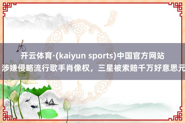 开云体育·(kaiyun sports)中国官方网站 涉嫌侵略流行歌手肖像权,三星被索赔千万好意思元