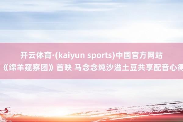 开云体育·(kaiyun sports)中国官方网站 《绵羊窥察团》首映 马念念纯沙溢土豆共享配音心得