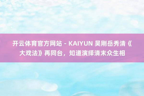 开云体育官方网站 - KAIYUN 吴刚岳秀清《大戏法》再同台,知道演绎清末众生相