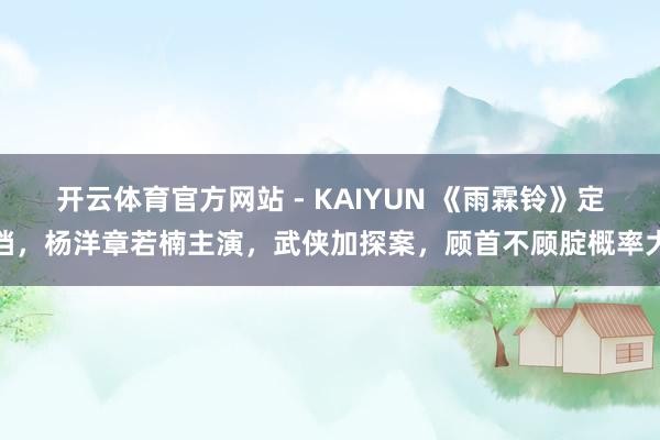 开云体育官方网站 - KAIYUN 《雨霖铃》定档，杨洋章若楠主演，武侠加探案，顾首不顾腚概率大