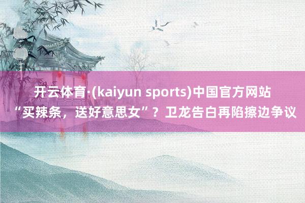 开云体育·(kaiyun sports)中国官方网站 “买辣条，送好意思女”？卫龙告白再陷擦边争议