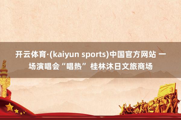 开云体育·(kaiyun sports)中国官方网站 一场演唱会“唱热” 桂林沐日文旅商场