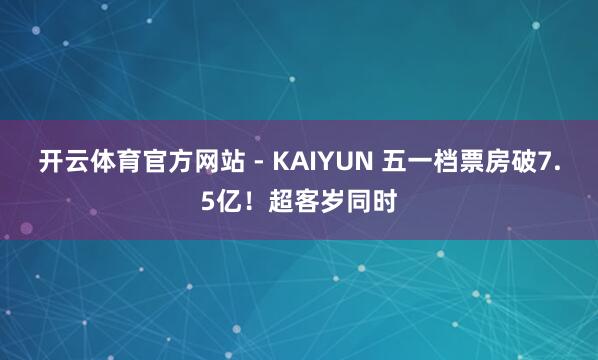 开云体育官方网站 - KAIYUN 五一档票房破7.5亿！超客岁同时