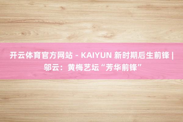 开云体育官方网站 - KAIYUN 新时期后生前锋 | 邬云:黄梅艺坛“芳华前锋”
