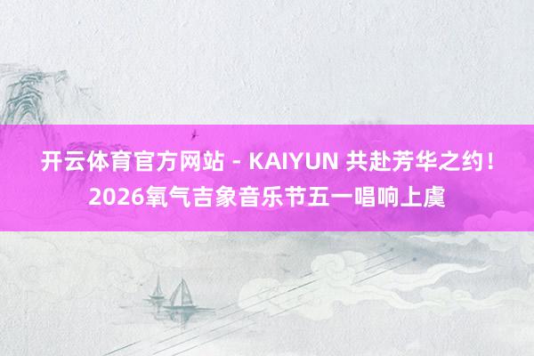 开云体育官方网站 - KAIYUN 共赴芳华之约！2026氧气吉象音乐节五一唱响上虞