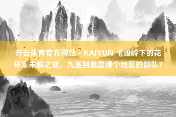 开云体育官方网站 - KAIYUN 《峻岭下的花环》未解之谜，九连到底是哪个地区的部队？