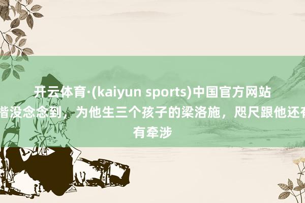开云体育·(kaiyun sports)中国官方网站 李泽楷没念念到，为他生三个孩子的梁洛施，咫尺跟他还有牵涉