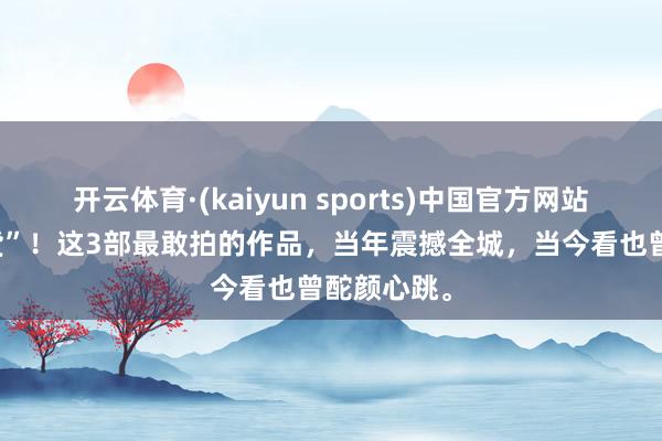 开云体育·(kaiyun sports)中国官方网站 影坛“狠货”！这3部最敢拍的作品，当年震撼全城，当今看也曾酡颜心跳。