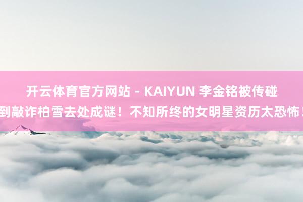 开云体育官方网站 - KAIYUN 李金铭被传碰到敲诈柏雪去处成谜!不知所终的女明星资历太恐怖!