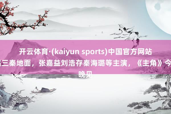 开云体育·(kaiyun sports)中国官方网站 戏起三秦地面，张嘉益刘浩存秦海璐等主演，《主角》今晚见