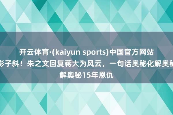 开云体育·(kaiyun sports)中国官方网站 身正不怕影子斜！朱之文回复蒋大为风云，一句话奥秘化解奥秘15年恩仇